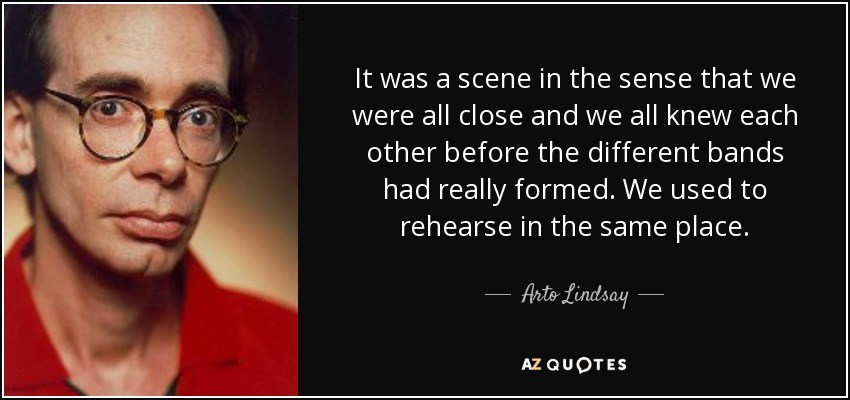 It was a scene in the sense that we were all close and we all knew each other before the different bands had really formed. We used to rehearse in the same place. - Arto Lindsay