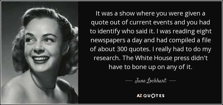 It was a show where you were given a quote out of current events and you had to identify who said it. I was reading eight newspapers a day and had compiled a file of about 300 quotes. I really had to do my research. The White House press didn't have to bone up on any of it. - June Lockhart