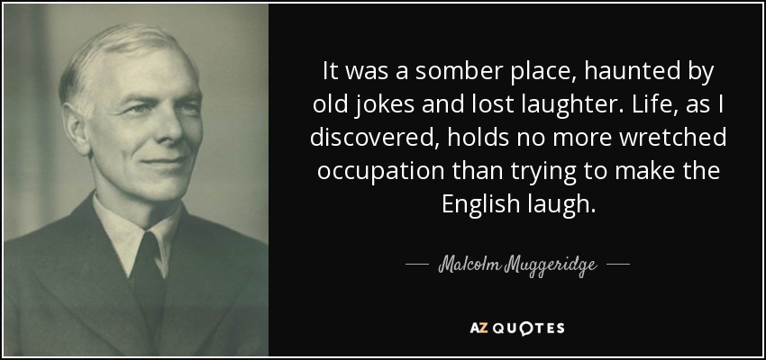 It was a somber place, haunted by old jokes and lost laughter. Life, as I discovered, holds no more wretched occupation than trying to make the English laugh. - Malcolm Muggeridge