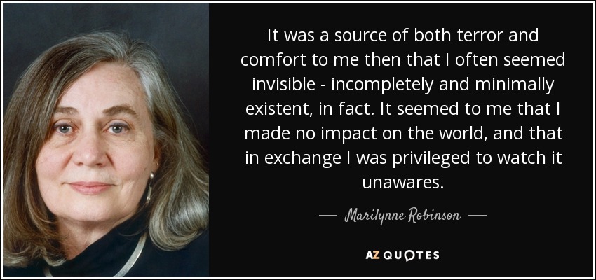 It was a source of both terror and comfort to me then that I often seemed invisible - incompletely and minimally existent, in fact. It seemed to me that I made no impact on the world, and that in exchange I was privileged to watch it unawares. - Marilynne Robinson