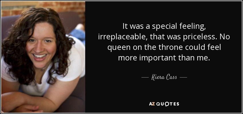 It was a special feeling, irreplaceable, that was priceless. No queen on the throne could feel more important than me. - Kiera Cass