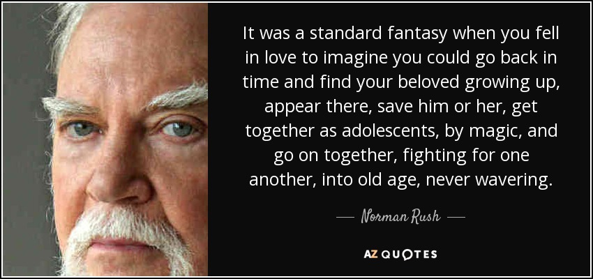 It was a standard fantasy when you fell in love to imagine you could go back in time and find your beloved growing up, appear there, save him or her, get together as adolescents, by magic, and go on together, fighting for one another, into old age, never wavering. - Norman Rush