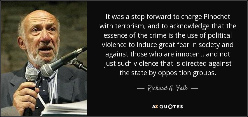 It was a step forward to charge Pinochet with terrorism, and to acknowledge that the essence of the crime is the use of political violence to induce great fear in society and against those who are innocent, and not just such violence that is directed against the state by opposition groups. - Richard A. Falk