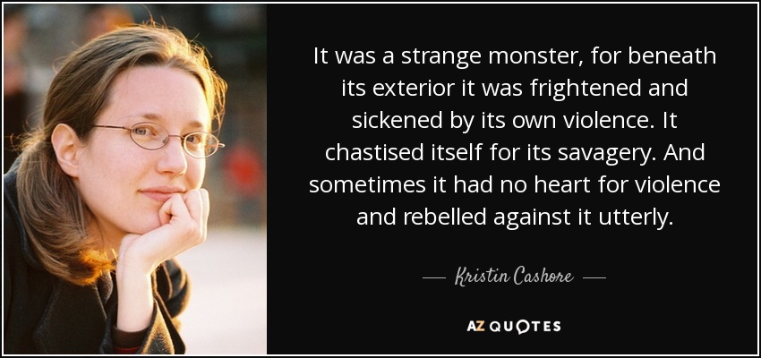 It was a strange monster, for beneath its exterior it was frightened and sickened by its own violence. It chastised itself for its savagery. And sometimes it had no heart for violence and rebelled against it utterly. - Kristin Cashore