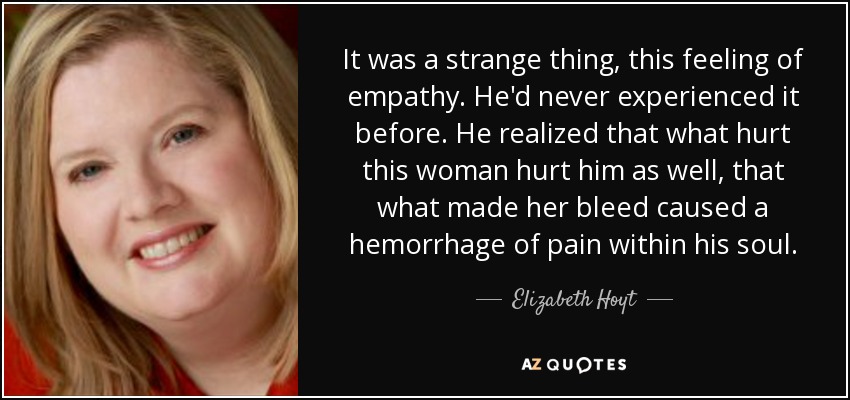 It was a strange thing, this feeling of empathy. He'd never experienced it before. He realized that what hurt this woman hurt him as well, that what made her bleed caused a hemorrhage of pain within his soul. - Elizabeth Hoyt