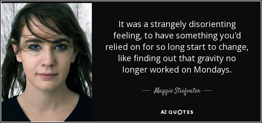It was a strangely disorienting feeling, to have something you'd relied on for so long start to change, like finding out that gravity no longer worked on Mondays. - Maggie Stiefvater