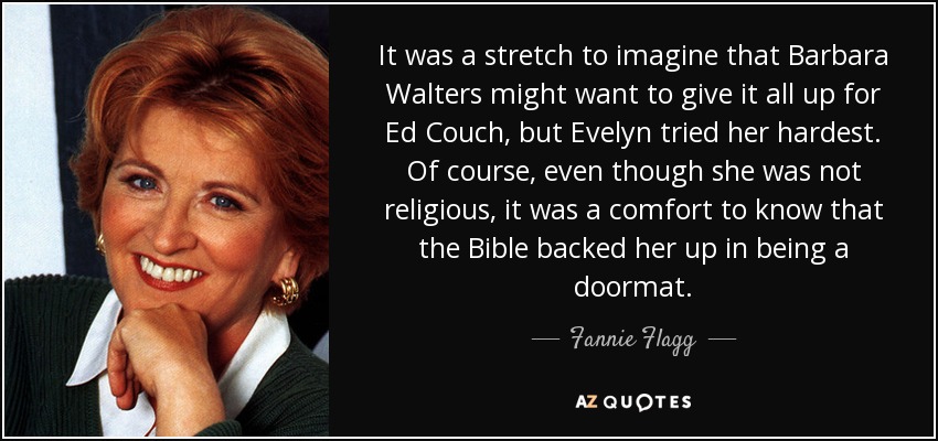 It was a stretch to imagine that Barbara Walters might want to give it all up for Ed Couch, but Evelyn tried her hardest. Of course, even though she was not religious, it was a comfort to know that the Bible backed her up in being a doormat. - Fannie Flagg