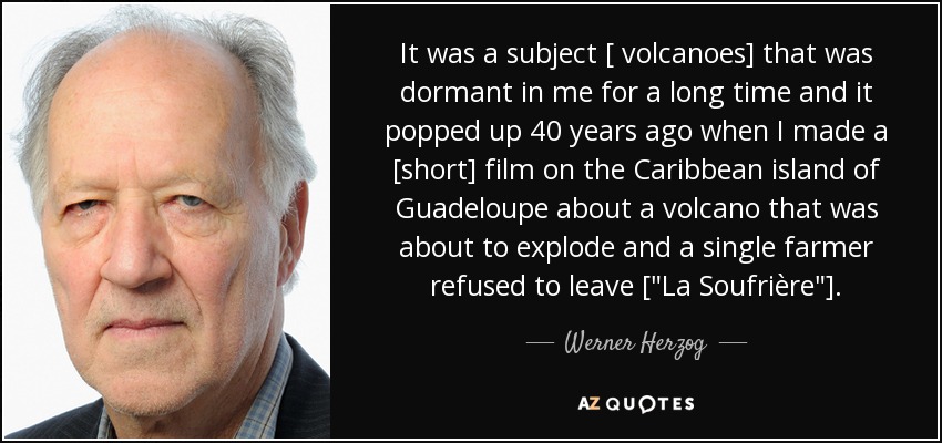 It was a subject [ volcanoes] that was dormant in me for a long time and it popped up 40 years ago when I made a [short] film on the Caribbean island of Guadeloupe about a volcano that was about to explode and a single farmer refused to leave [