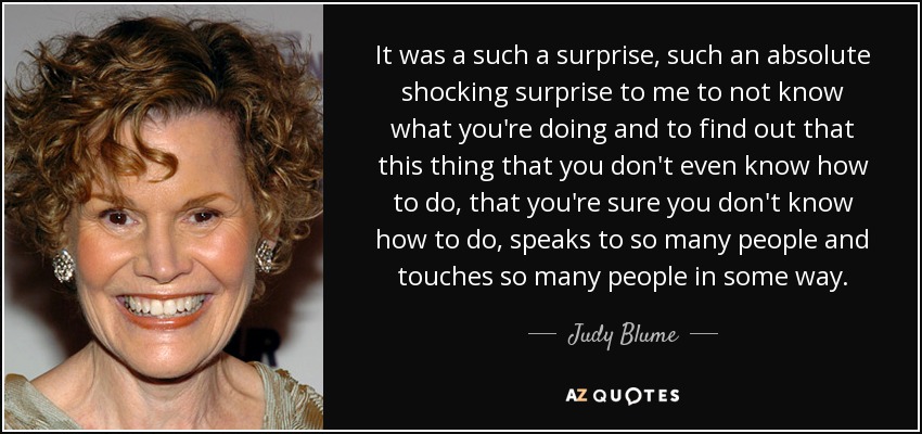 It was a such a surprise, such an absolute shocking surprise to me to not know what you're doing and to find out that this thing that you don't even know how to do, that you're sure you don't know how to do, speaks to so many people and touches so many people in some way. - Judy Blume