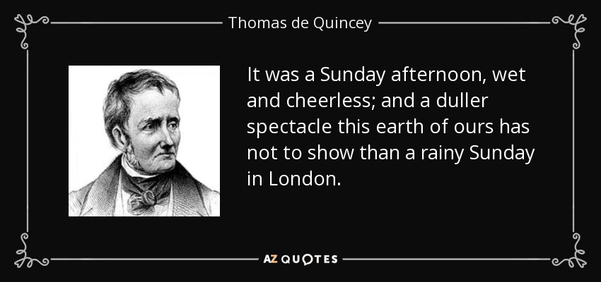 It was a Sunday afternoon, wet and cheerless; and a duller spectacle this earth of ours has not to show than a rainy Sunday in London. - Thomas de Quincey