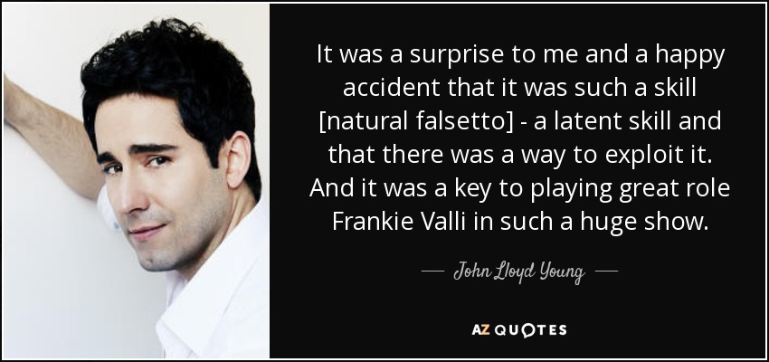 It was a surprise to me and a happy accident that it was such a skill [natural falsetto] - a latent skill and that there was a way to exploit it. And it was a key to playing great role Frankie Valli in such a huge show. - John Lloyd Young