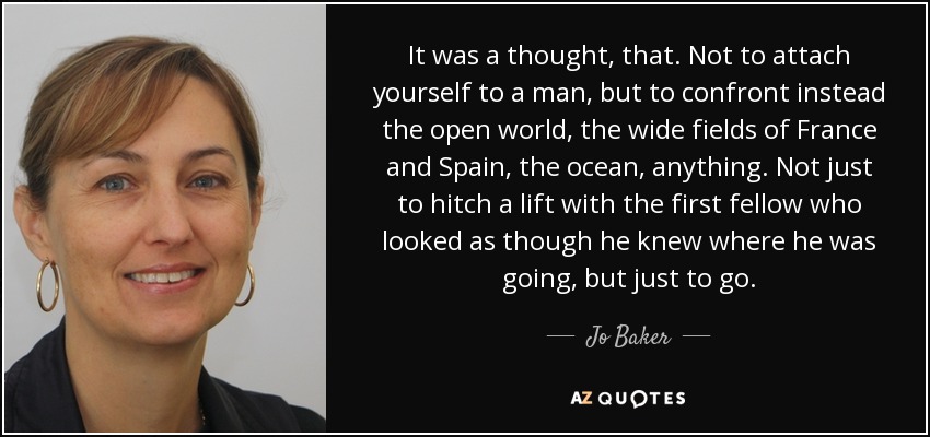 It was a thought, that. Not to attach yourself to a man, but to confront instead the open world, the wide fields of France and Spain, the ocean, anything. Not just to hitch a lift with the first fellow who looked as though he knew where he was going, but just to go. - Jo Baker