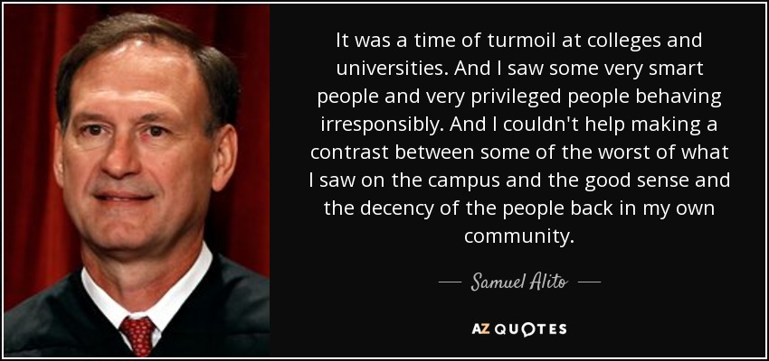 It was a time of turmoil at colleges and universities. And I saw some very smart people and very privileged people behaving irresponsibly. And I couldn't help making a contrast between some of the worst of what I saw on the campus and the good sense and the decency of the people back in my own community. - Samuel Alito