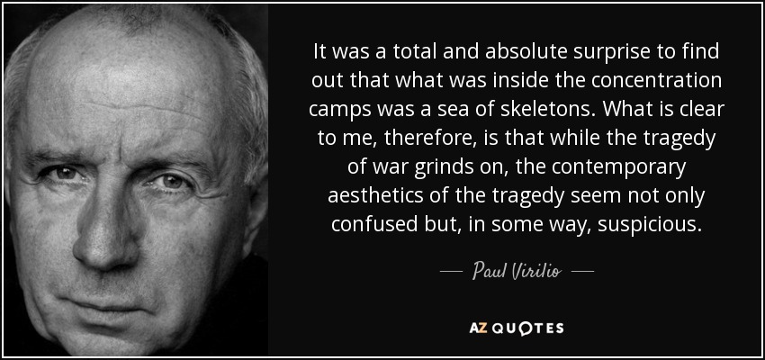 It was a total and absolute surprise to find out that what was inside the concentration camps was a sea of skeletons. What is clear to me, therefore, is that while the tragedy of war grinds on, the contemporary aesthetics of the tragedy seem not only confused but, in some way, suspicious. - Paul Virilio