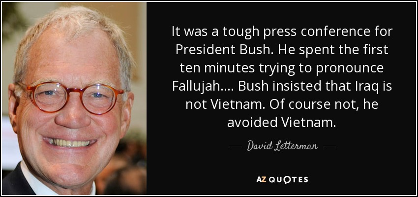 It was a tough press conference for President Bush. He spent the first ten minutes trying to pronounce Fallujah. ... Bush insisted that Iraq is not Vietnam. Of course not, he avoided Vietnam. - David Letterman