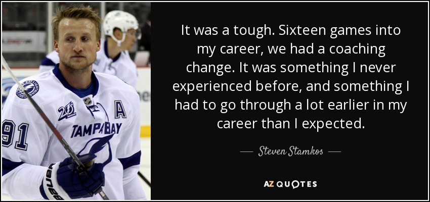 It was a tough. Sixteen games into my career, we had a coaching change. It was something I never experienced before, and something I had to go through a lot earlier in my career than I expected. - Steven Stamkos