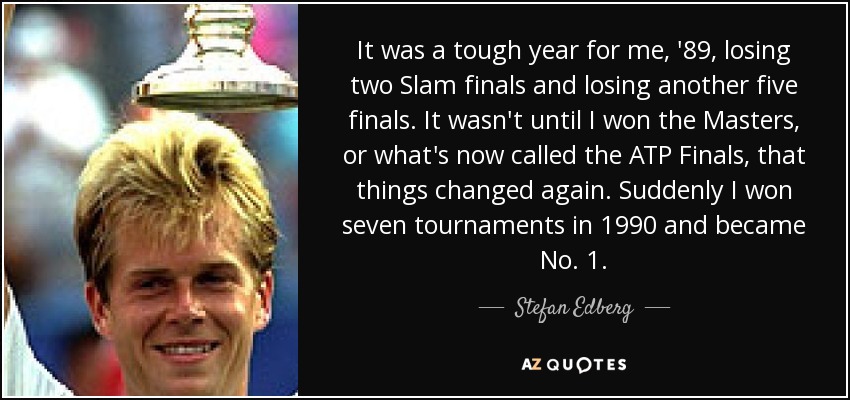 It was a tough year for me, '89, losing two Slam finals and losing another five finals. It wasn't until I won the Masters, or what's now called the ATP Finals, that things changed again. Suddenly I won seven tournaments in 1990 and became No. 1. - Stefan Edberg