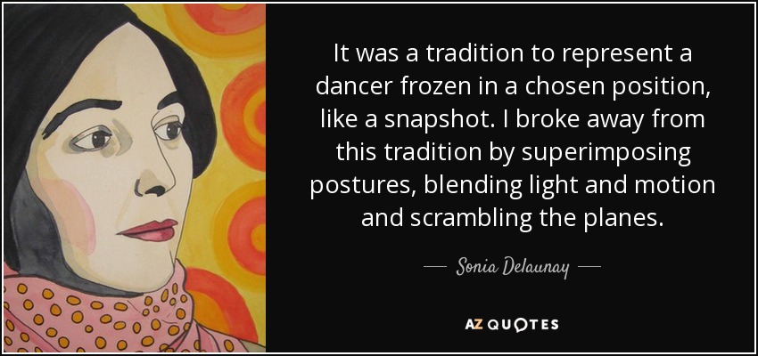 It was a tradition to represent a dancer frozen in a chosen position, like a snapshot. I broke away from this tradition by superimposing postures, blending light and motion and scrambling the planes. - Sonia Delaunay