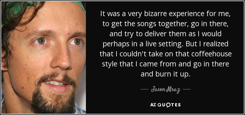 It was a very bizarre experience for me, to get the songs together, go in there, and try to deliver them as I would perhaps in a live setting. But I realized that I couldn't take on that coffeehouse style that I came from and go in there and burn it up. - Jason Mraz
