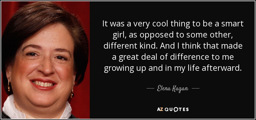 It was a very cool thing to be a smart girl, as opposed to some other, different kind. And I think that made a great deal of difference to me growing up and in my life afterward. - Elena Kagan