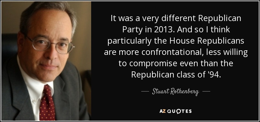 It was a very different Republican Party in 2013. And so I think particularly the House Republicans are more confrontational, less willing to compromise even than the Republican class of '94. - Stuart Rothenberg