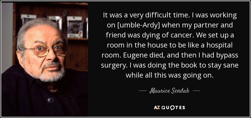 It was a very difficult time. I was working on [umble-Ardy] when my partner and friend was dying of cancer. We set up a room in the house to be like a hospital room. Eugene died, and then I had bypass surgery. I was doing the book to stay sane while all this was going on. - Maurice Sendak