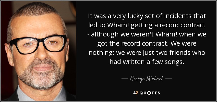 It was a very lucky set of incidents that led to Wham! getting a record contract - although we weren't Wham! when we got the record contract. We were nothing; we were just two friends who had written a few songs. - George Michael