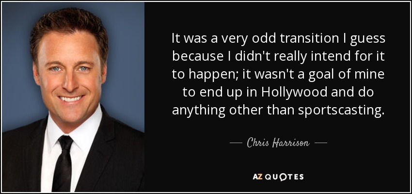 It was a very odd transition I guess because I didn't really intend for it to happen; it wasn't a goal of mine to end up in Hollywood and do anything other than sportscasting. - Chris Harrison