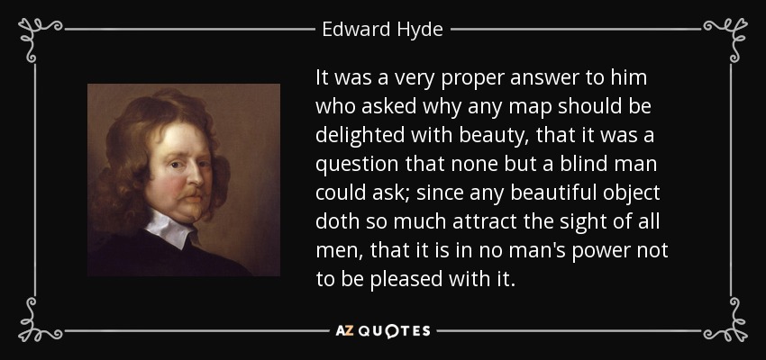 It was a very proper answer to him who asked why any map should be delighted with beauty, that it was a question that none but a blind man could ask; since any beautiful object doth so much attract the sight of all men, that it is in no man's power not to be pleased with it. - Edward Hyde, 1st Earl of Clarendon