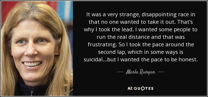 It was a very strange, disappointing race in that no one wanted to take it out. That's why I took the lead. I wanted some people to run the real distance and that was frustrating. So I took the pace around the second lap, which in some ways is suicidal...but I wanted the pace to be honest. - Marla Runyan