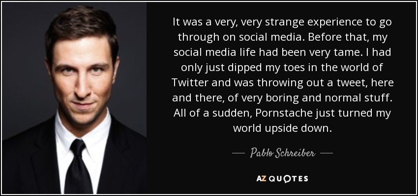 It was a very, very strange experience to go through on social media. Before that, my social media life had been very tame. I had only just dipped my toes in the world of Twitter and was throwing out a tweet, here and there, of very boring and normal stuff. All of a sudden, Pornstache just turned my world upside down. - Pablo Schreiber