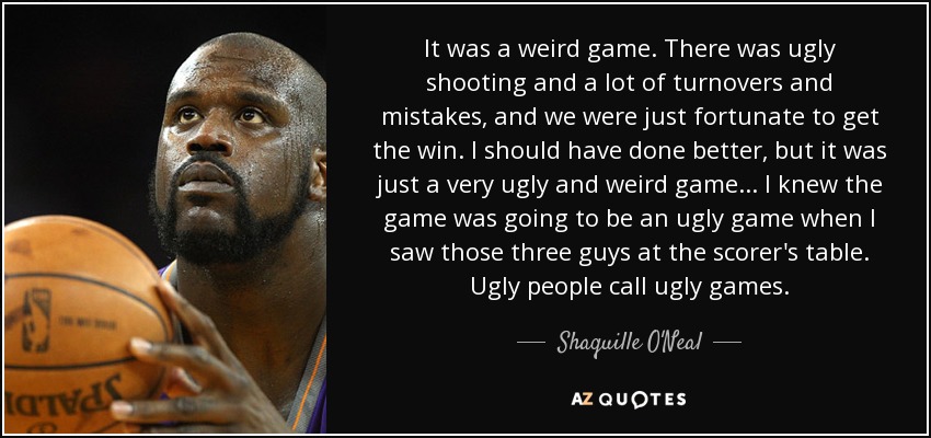 It was a weird game. There was ugly shooting and a lot of turnovers and mistakes, and we were just fortunate to get the win. I should have done better, but it was just a very ugly and weird game... I knew the game was going to be an ugly game when I saw those three guys at the scorer's table. Ugly people call ugly games. - Shaquille O'Neal