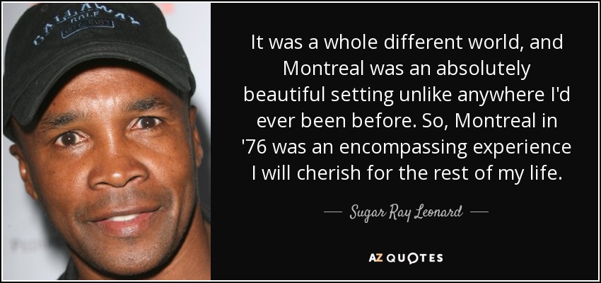 It was a whole different world, and Montreal was an absolutely beautiful setting unlike anywhere I'd ever been before. So, Montreal in '76 was an encompassing experience I will cherish for the rest of my life. - Sugar Ray Leonard
