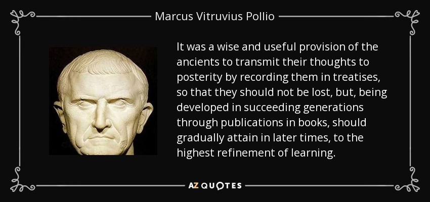 It was a wise and useful provision of the ancients to transmit their thoughts to posterity by recording them in treatises, so that they should not be lost, but, being developed in succeeding generations through publications in books, should gradually attain in later times, to the highest refinement of learning. - Marcus Vitruvius Pollio