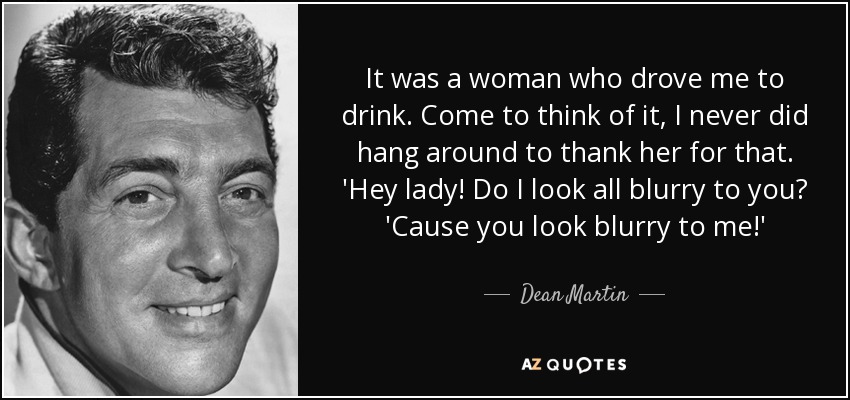 It was a woman who drove me to drink. Come to think of it, I never did hang around to thank her for that. 'Hey lady! Do I look all blurry to you? 'Cause you look blurry to me!' - Dean Martin