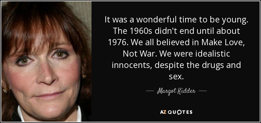 It was a wonderful time to be young. The 1960s didn't end until about 1976. We all believed in Make Love, Not War. We were idealistic innocents, despite the drugs and sex. - Margot Kidder