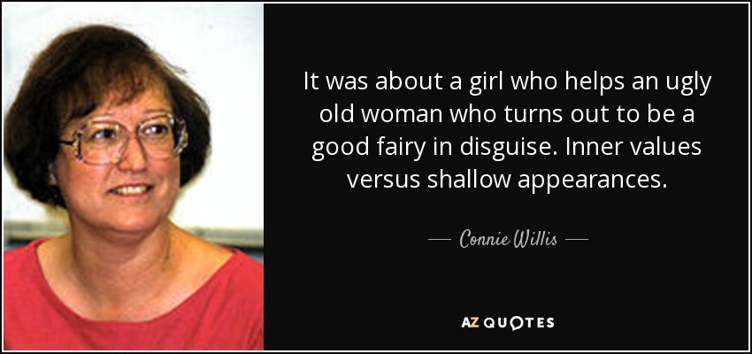 It was about a girl who helps an ugly old woman who turns out to be a good fairy in disguise. Inner values versus shallow appearances. - Connie Willis