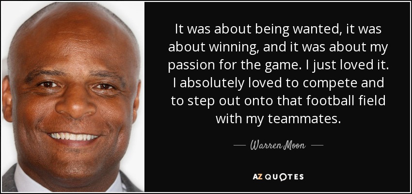 It was about being wanted, it was about winning, and it was about my passion for the game. I just loved it. I absolutely loved to compete and to step out onto that football field with my teammates. - Warren Moon