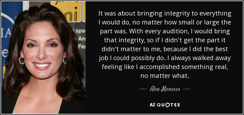 It was about bringing integrity to everything I would do, no matter how small or large the part was. With every audition, I would bring that integrity, so if I didn't get the part it didn't matter to me, because I did the best job I could possibly do. I always walked away feeling like I accomplished something real, no matter what. - Alex Meneses