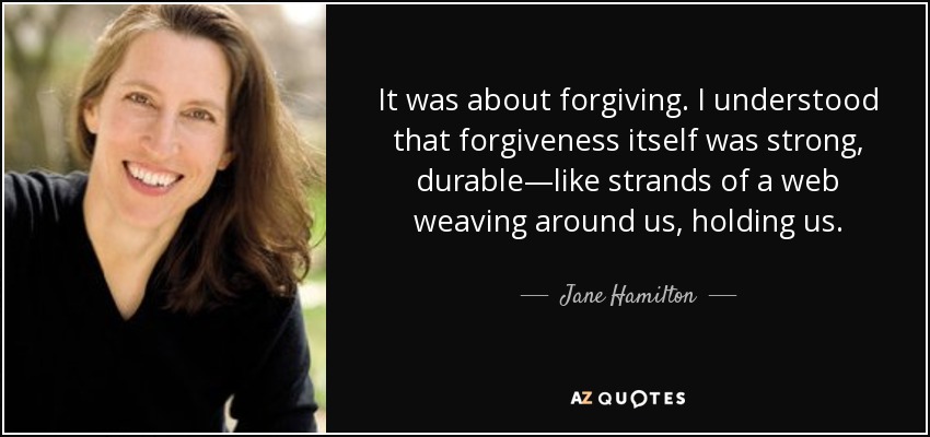 It was about forgiving. I understood that forgiveness itself was strong, durable—like strands of a web weaving around us, holding us. - Jane Hamilton