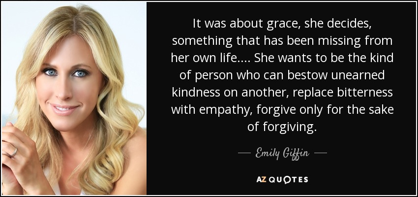 It was about grace, she decides, something that has been missing from her own life. ... She wants to be the kind of person who can bestow unearned kindness on another, replace bitterness with empathy, forgive only for the sake of forgiving. - Emily Giffin