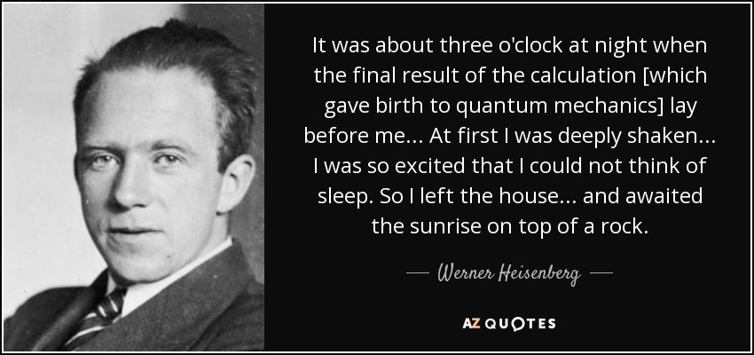 It was about three o'clock at night when the final result of the calculation [which gave birth to quantum mechanics] lay before me ... At first I was deeply shaken ... I was so excited that I could not think of sleep. So I left the house ... and awaited the sunrise on top of a rock. - Werner Heisenberg