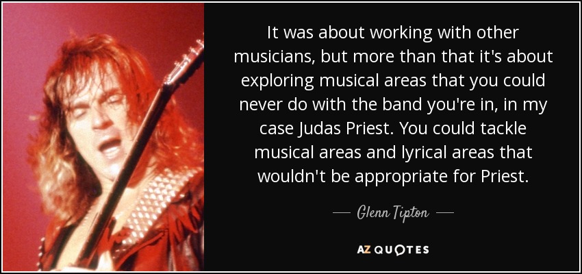 It was about working with other musicians, but more than that it's about exploring musical areas that you could never do with the band you're in, in my case Judas Priest. You could tackle musical areas and lyrical areas that wouldn't be appropriate for Priest. - Glenn Tipton