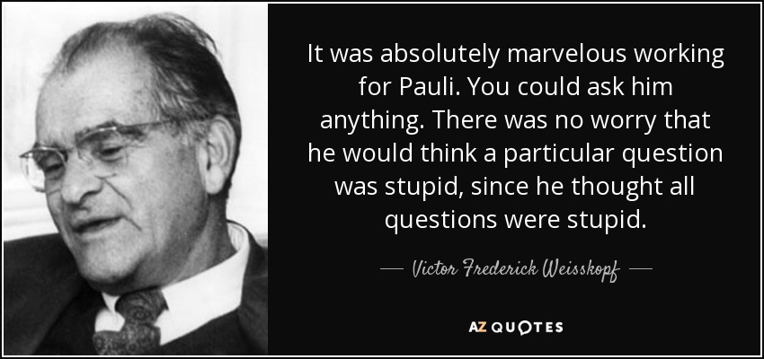 It was absolutely marvelous working for Pauli. You could ask him anything. There was no worry that he would think a particular question was stupid, since he thought all questions were stupid. - Victor Frederick Weisskopf