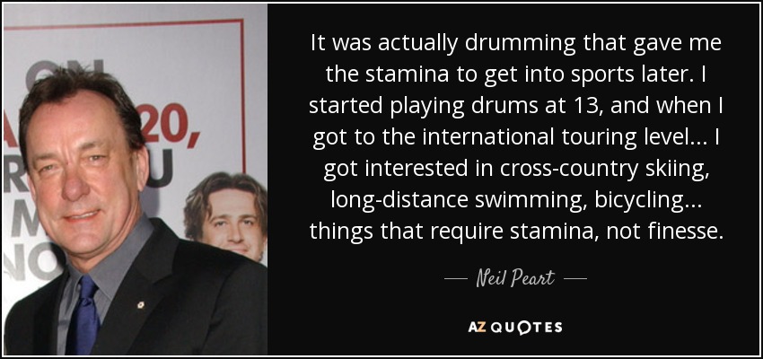 It was actually drumming that gave me the stamina to get into sports later. I started playing drums at 13, and when I got to the international touring level... I got interested in cross-country skiing, long-distance swimming, bicycling... things that require stamina, not finesse. - Neil Peart