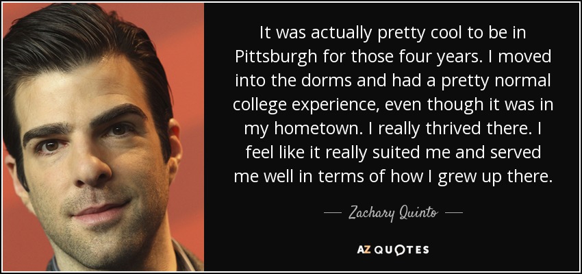 It was actually pretty cool to be in Pittsburgh for those four years. I moved into the dorms and had a pretty normal college experience, even though it was in my hometown. I really thrived there. I feel like it really suited me and served me well in terms of how I grew up there. - Zachary Quinto