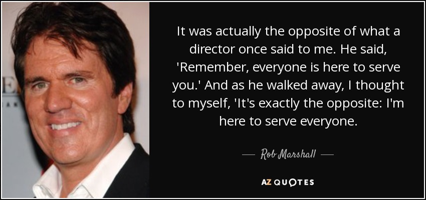 It was actually the opposite of what a director once said to me. He said, 'Remember, everyone is here to serve you.' And as he walked away, I thought to myself, 'It's exactly the opposite: I'm here to serve everyone. - Rob Marshall