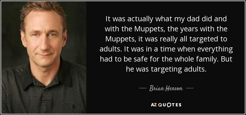 It was actually what my dad did and with the Muppets, the years with the Muppets, it was really all targeted to adults. It was in a time when everything had to be safe for the whole family. But he was targeting adults. - Brian Henson