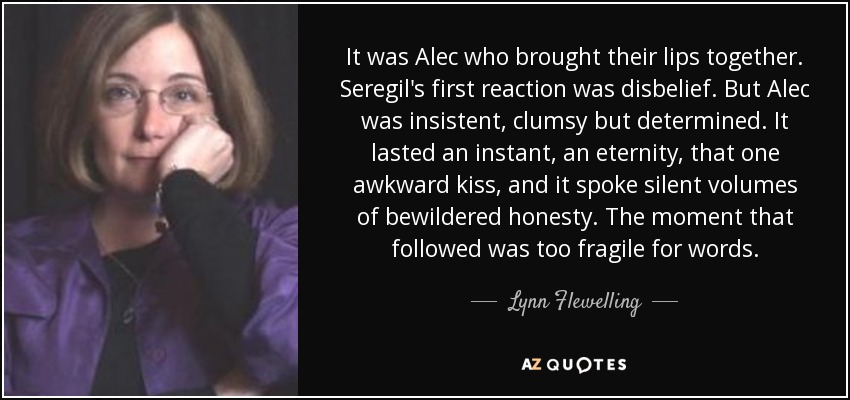 It was Alec who brought their lips together. Seregil's first reaction was disbelief. But Alec was insistent, clumsy but determined. It lasted an instant, an eternity, that one awkward kiss, and it spoke silent volumes of bewildered honesty. The moment that followed was too fragile for words. - Lynn Flewelling