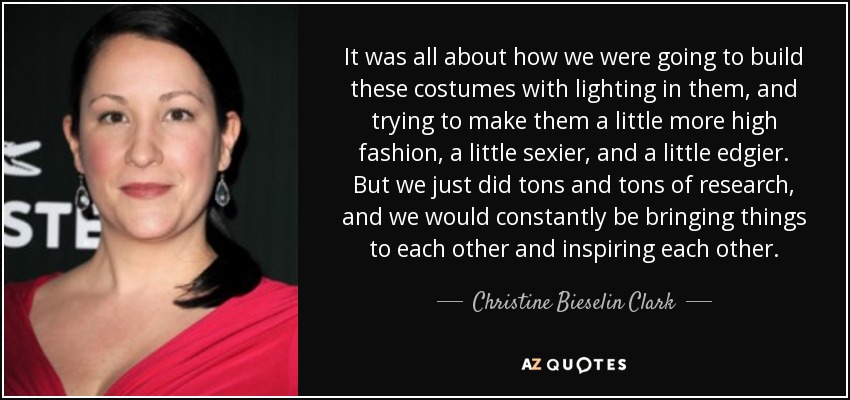 It was all about how we were going to build these costumes with lighting in them, and trying to make them a little more high fashion, a little sexier, and a little edgier. But we just did tons and tons of research, and we would constantly be bringing things to each other and inspiring each other. - Christine Bieselin Clark